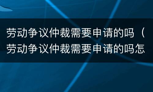 劳动争议仲裁需要申请的吗（劳动争议仲裁需要申请的吗怎么写）
