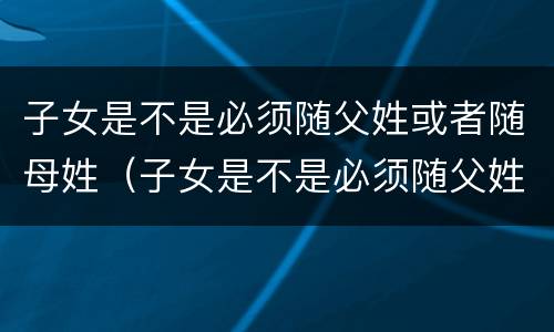子女是不是必须随父姓或者随母姓（子女是不是必须随父姓或者随母姓呢）