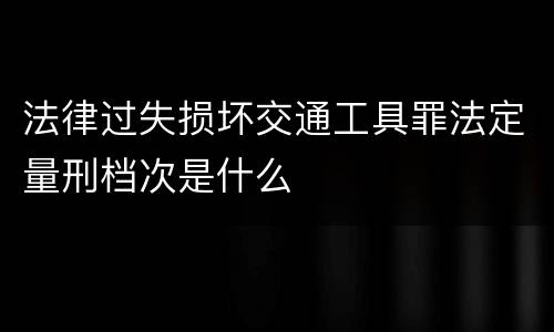 法律过失损坏交通工具罪法定量刑档次是什么