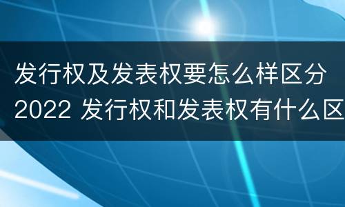 发行权及发表权要怎么样区分2022 发行权和发表权有什么区别