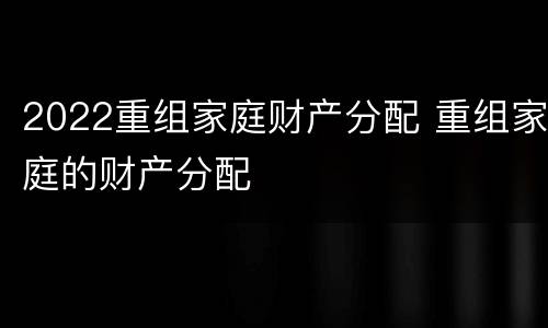 2022重组家庭财产分配 重组家庭的财产分配