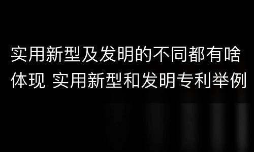 实用新型及发明的不同都有啥体现 实用新型和发明专利举例