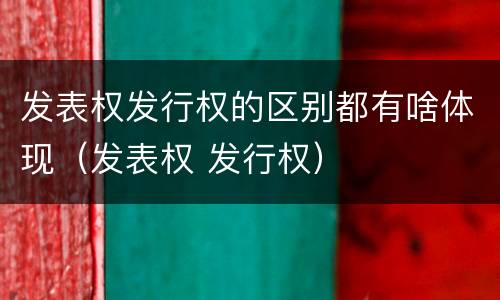 发表权发行权的区别都有啥体现（发表权 发行权）