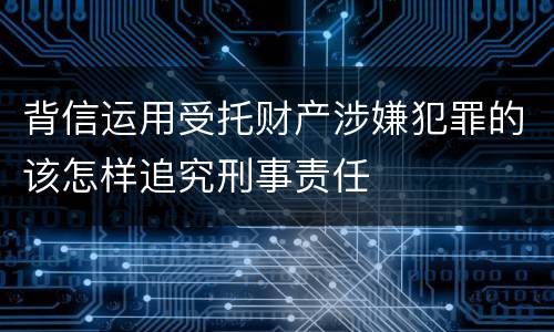 背信运用受托财产涉嫌犯罪的该怎样追究刑事责任