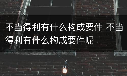 不当得利有什么构成要件 不当得利有什么构成要件呢