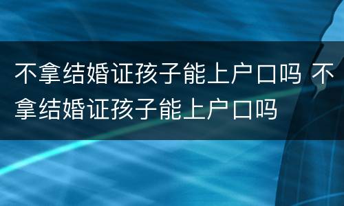 不拿结婚证孩子能上户口吗 不拿结婚证孩子能上户口吗