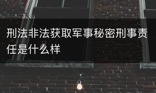 刑法非法获取军事秘密刑事责任是什么样