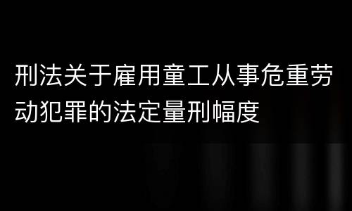 刑法关于雇用童工从事危重劳动犯罪的法定量刑幅度