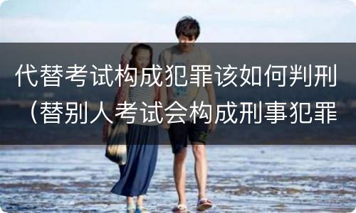 代替考试构成犯罪该如何判刑（替别人考试会构成刑事犯罪吗）
