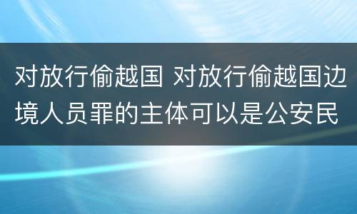 对放行偷越国 对放行偷越国边境人员罪的主体可以是公安民警吗