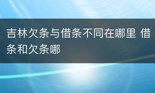 吉林欠条与借条不同在哪里 借条和欠条哪