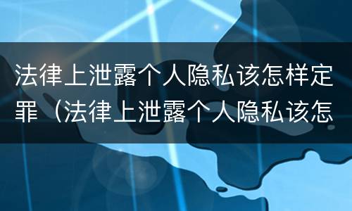 法律上泄露个人隐私该怎样定罪（法律上泄露个人隐私该怎样定罪量刑）
