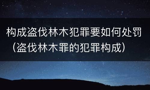 构成盗伐林木犯罪要如何处罚（盗伐林木罪的犯罪构成）