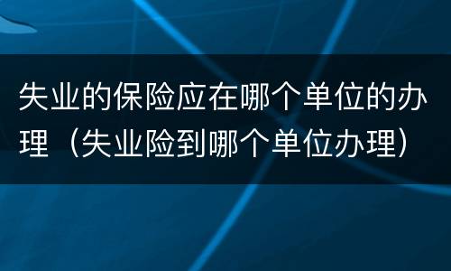 失业的保险应在哪个单位的办理（失业险到哪个单位办理）