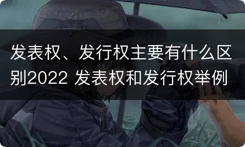 发表权、发行权主要有什么区别2022 发表权和发行权举例