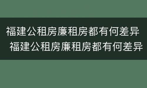 福建公租房廉租房都有何差异 福建公租房廉租房都有何差异吗