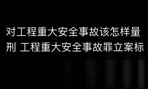对工程重大安全事故该怎样量刑 工程重大安全事故罪立案标准