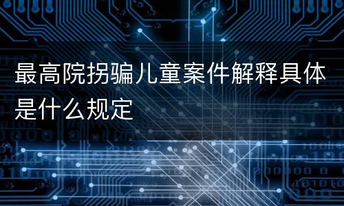 最高院拐骗儿童案件解释具体是什么规定