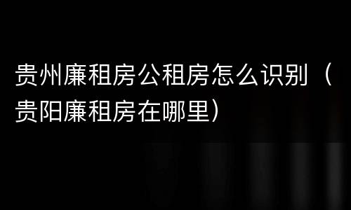 贵州廉租房公租房怎么识别（贵阳廉租房在哪里）