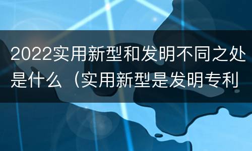 2022实用新型和发明不同之处是什么（实用新型是发明专利吗）