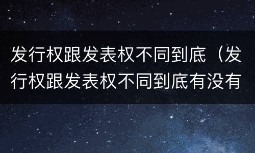 发行权跟发表权不同到底（发行权跟发表权不同到底有没有）