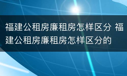 福建公租房廉租房怎样区分 福建公租房廉租房怎样区分的