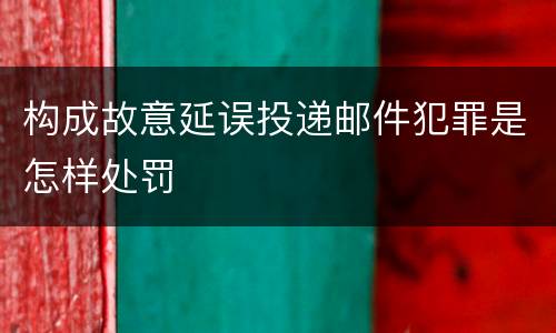构成故意延误投递邮件犯罪是怎样处罚