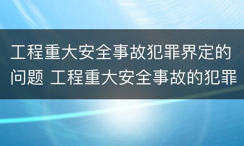 工程重大安全事故犯罪界定的问题 工程重大安全事故的犯罪主体