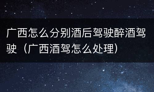 广西怎么分别酒后驾驶醉酒驾驶（广西酒驾怎么处理）