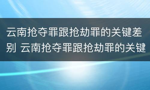 云南抢夺罪跟抢劫罪的关键差别 云南抢夺罪跟抢劫罪的关键差别是什么