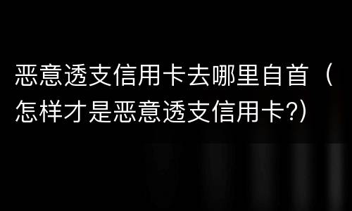 恶意透支信用卡去哪里自首（怎样才是恶意透支信用卡?）