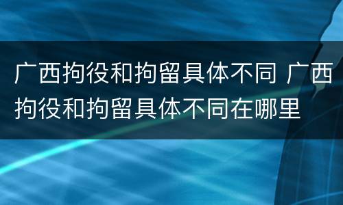 广西拘役和拘留具体不同 广西拘役和拘留具体不同在哪里