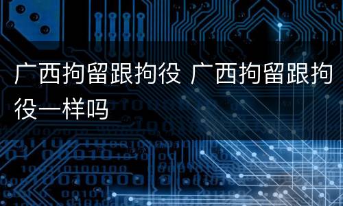 广西拘留跟拘役 广西拘留跟拘役一样吗