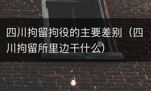 四川拘留拘役的主要差别（四川拘留所里边干什么）