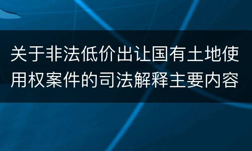 关于非法低价出让国有土地使用权案件的司法解释主要内容包括什么