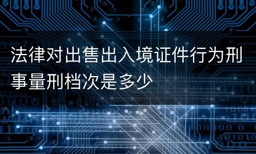 法律对出售出入境证件行为刑事量刑档次是多少