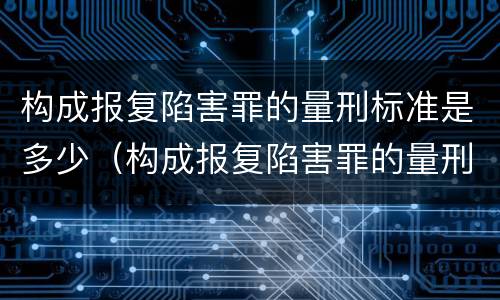 构成报复陷害罪的量刑标准是多少（构成报复陷害罪的量刑标准是多少）