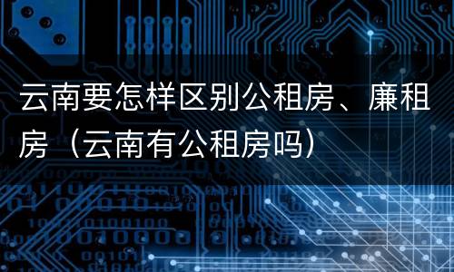 云南要怎样区别公租房、廉租房（云南有公租房吗）