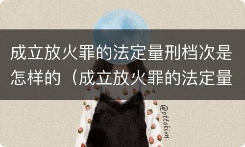 成立放火罪的法定量刑档次是怎样的（成立放火罪的法定量刑档次是怎样的情形）