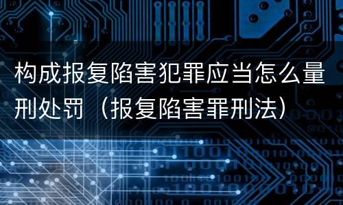 构成报复陷害犯罪应当怎么量刑处罚（报复陷害罪刑法）