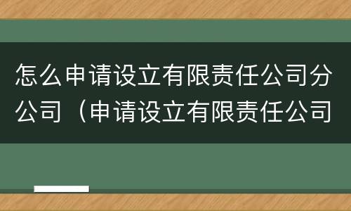 怎么申请设立有限责任公司分公司（申请设立有限责任公司和股份有限公司）