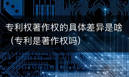 专利权著作权的具体差异是啥（专利是著作权吗）
