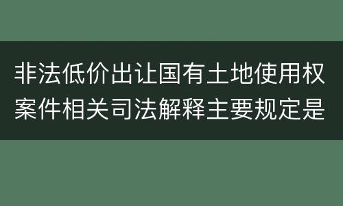 非法低价出让国有土地使用权案件相关司法解释主要规定是什么