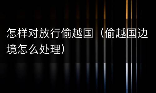 怎样对放行偷越国（偷越国边境怎么处理）