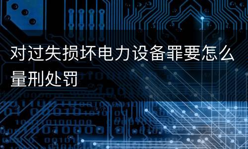 对过失损坏电力设备罪要怎么量刑处罚