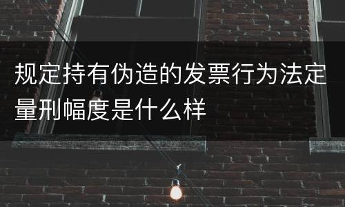 规定持有伪造的发票行为法定量刑幅度是什么样