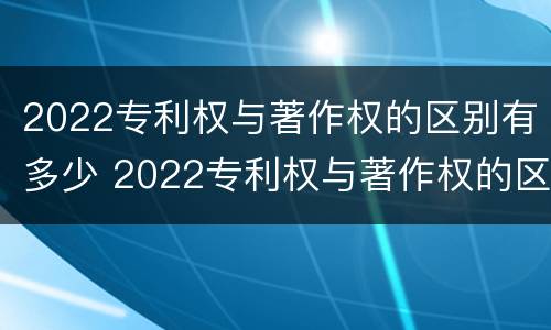 2022专利权与著作权的区别有多少 2022专利权与著作权的区别有多少个
