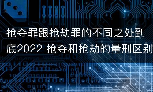 抢夺罪跟抢劫罪的不同之处到底2022 抢夺和抢劫的量刑区别