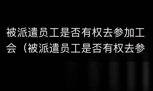 被派遣员工是否有权去参加工会（被派遣员工是否有权去参加工会工作）