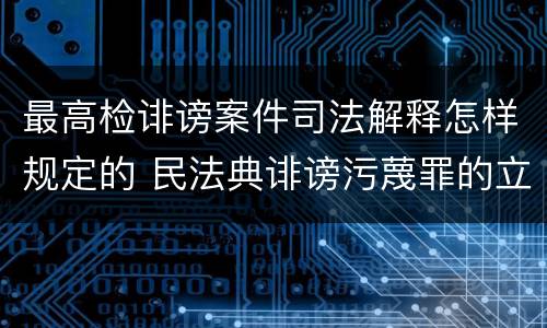 最高检诽谤案件司法解释怎样规定的 民法典诽谤污蔑罪的立案标准